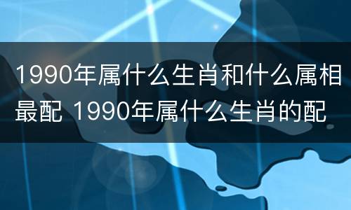 1990年属什么生肖和什么属相最配 1990年属什么生肖的配