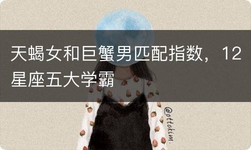 天蝎女和巨蟹男匹配指数，12星座五大学霸