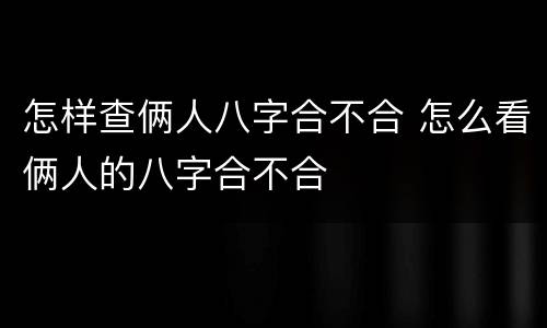 怎样查俩人八字合不合 怎么看俩人的八字合不合