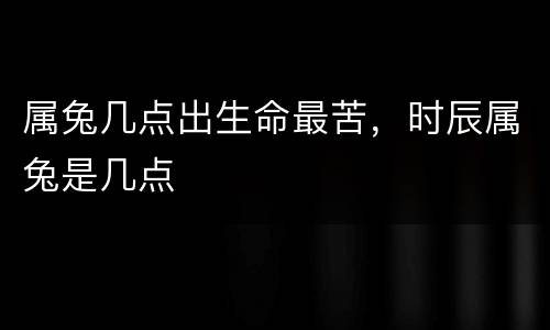 属兔几点出生命最苦，时辰属兔是几点