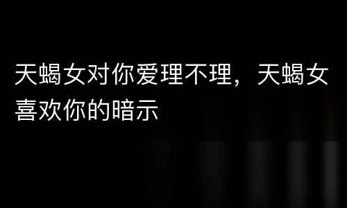 天蝎女对你爱理不理，天蝎女喜欢你的暗示