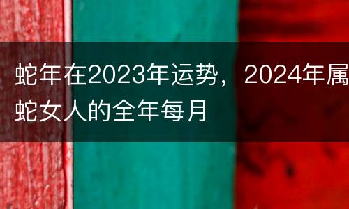 蛇年在2023年运势，2024年属蛇女人的全年每月