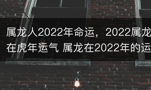 属龙人2022年命运，2022属龙在虎年运气 属龙在2022年的运势怎么样 全年