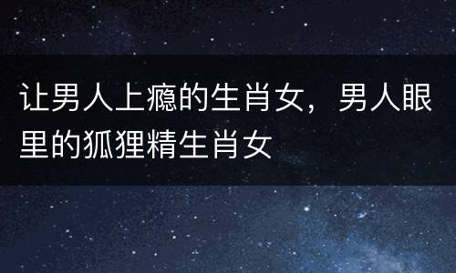 让男人上瘾的生肖女，男人眼里的狐狸精生肖女