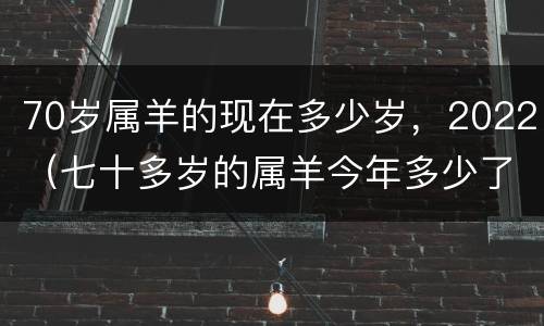 70岁属羊的现在多少岁，2022（七十多岁的属羊今年多少了）