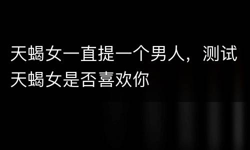 天蝎女一直提一个男人，测试天蝎女是否喜欢你