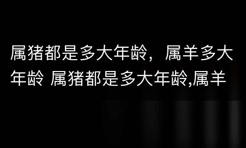 属猪都是多大年龄，属羊多大年龄 属猪都是多大年龄,属羊多大年龄了