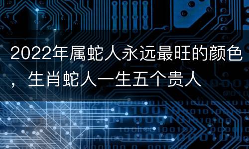 2022年属蛇人永远最旺的颜色，生肖蛇人一生五个贵人