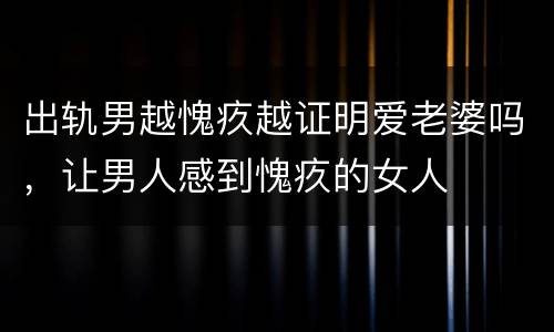 出轨男越愧疚越证明爱老婆吗，让男人感到愧疚的女人