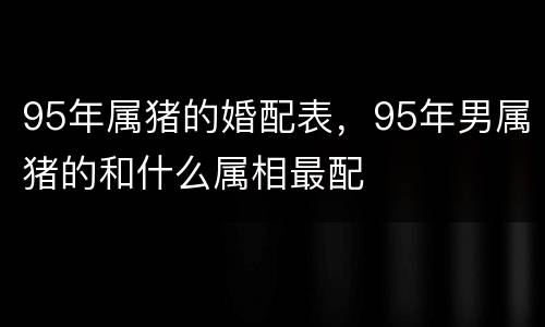 95年属猪的婚配表，95年男属猪的和什么属相最配