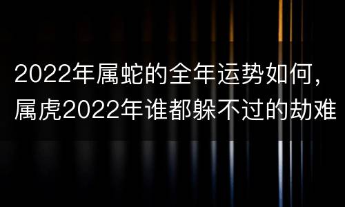 2022年属蛇的全年运势如何，属虎2022年谁都躲不过的劫难