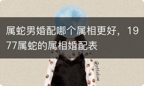 属蛇男婚配哪个属相更好，1977属蛇的属相婚配表