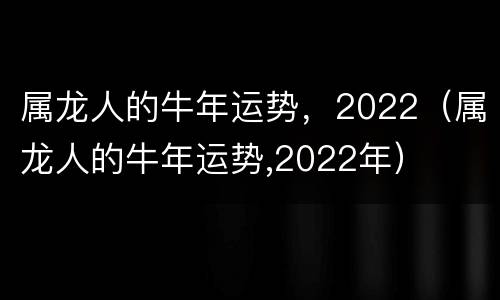 属龙人的牛年运势，2022（属龙人的牛年运势,2022年）