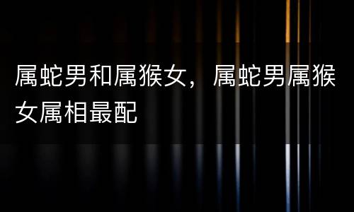 属蛇男和属猴女，属蛇男属猴女属相最配