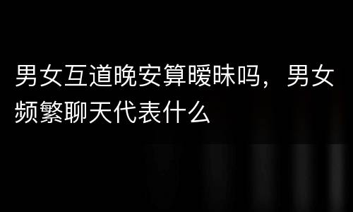 男女互道晚安算暧昧吗，男女频繁聊天代表什么