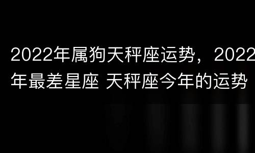 2022年属狗天秤座运势，2022年最差星座 天秤座今年的运势2022