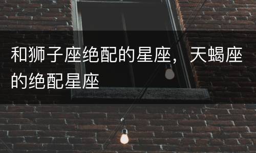 和狮子座绝配的星座，天蝎座的绝配星座