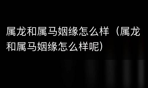 属龙和属马姻缘怎么样（属龙和属马姻缘怎么样呢）