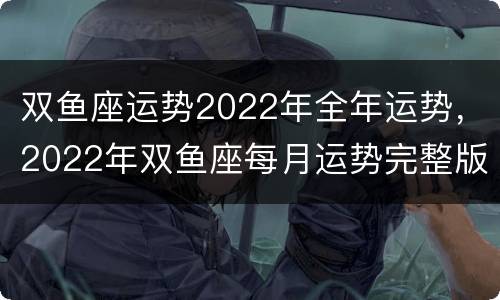 双鱼座运势2022年全年运势，2022年双鱼座每月运势完整版