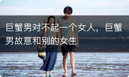 巨蟹男对不起一个女人，巨蟹男故意和别的女生