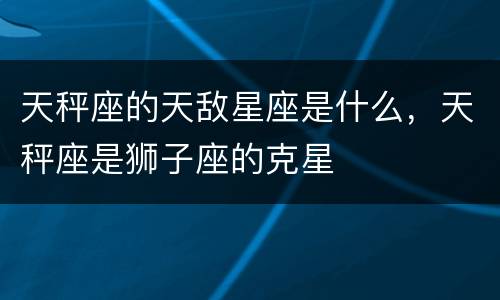 天秤座的天敌星座是什么，天秤座是狮子座的克星