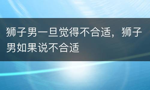 狮子男一旦觉得不合适，狮子男如果说不合适
