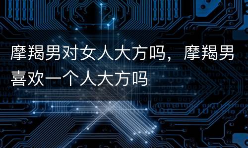 摩羯男对女人大方吗，摩羯男喜欢一个人大方吗