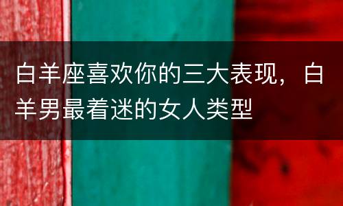 白羊座喜欢你的三大表现，白羊男最着迷的女人类型