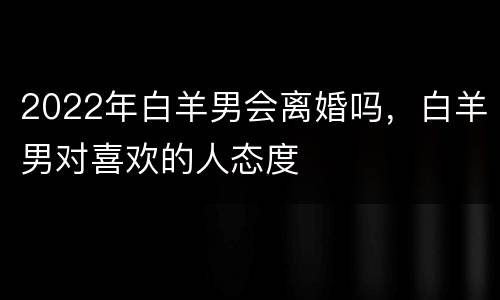 2022年白羊男会离婚吗，白羊男对喜欢的人态度