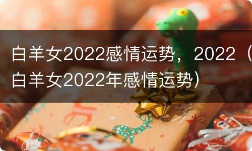白羊女2022感情运势，2022（白羊女2022年感情运势）