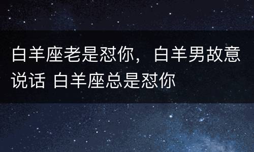 白羊座老是怼你，白羊男故意说话 白羊座总是怼你