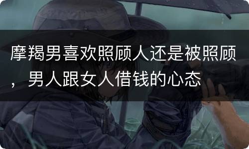 摩羯男喜欢照顾人还是被照顾，男人跟女人借钱的心态