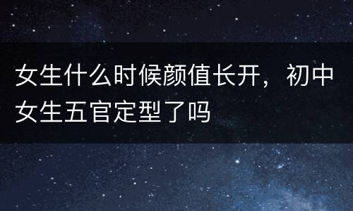 女生什么时候颜值长开，初中女生五官定型了吗