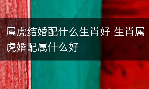 属虎结婚配什么生肖好 生肖属虎婚配属什么好