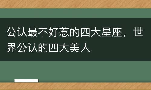 公认最不好惹的四大星座，世界公认的四大美人