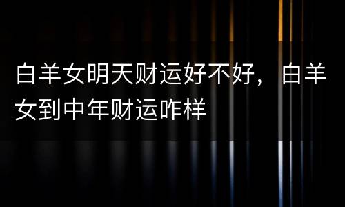 白羊女明天财运好不好，白羊女到中年财运咋样