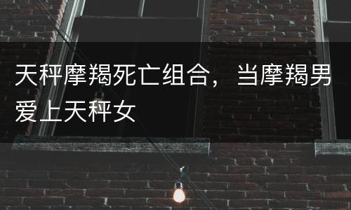 天秤摩羯死亡组合，当摩羯男爱上天秤女