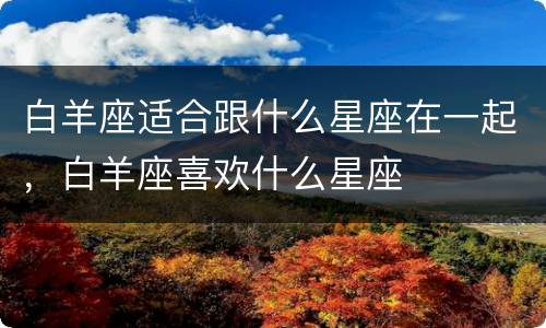白羊座适合跟什么星座在一起，白羊座喜欢什么星座