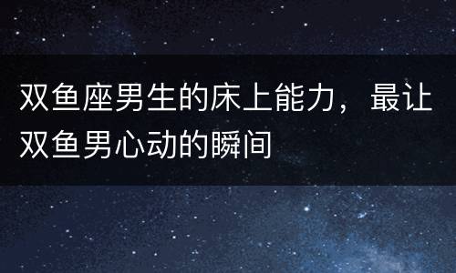 双鱼座男生的床上能力，最让双鱼男心动的瞬间