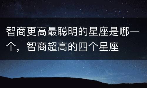 智商更高最聪明的星座是哪一个，智商超高的四个星座