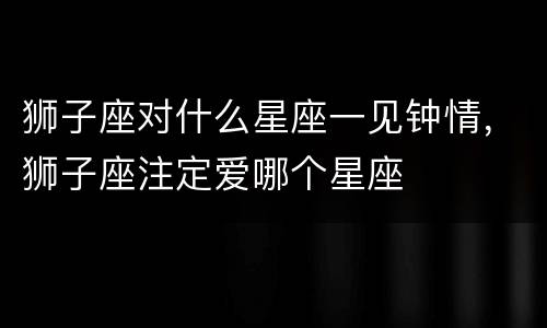 狮子座对什么星座一见钟情，狮子座注定爱哪个星座