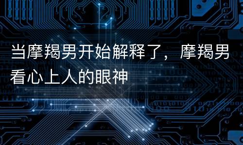 当摩羯男开始解释了，摩羯男看心上人的眼神