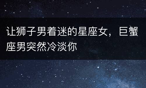 让狮子男着迷的星座女，巨蟹座男突然冷淡你