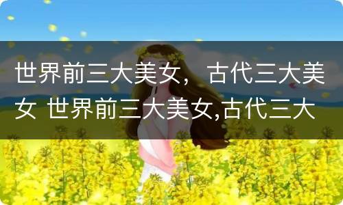 世界前三大美女，古代三大美女 世界前三大美女,古代三大美女