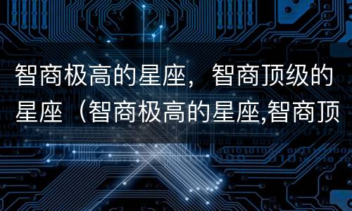 智商极高的星座，智商顶级的星座（智商极高的星座,智商顶级的星座是什么）