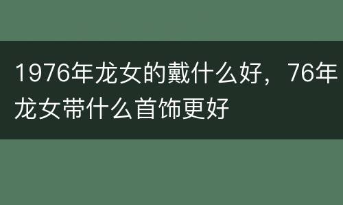 1976年龙女的戴什么好，76年龙女带什么首饰更好