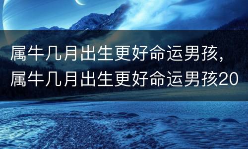属牛几月出生更好命运男孩，属牛几月出生更好命运男孩2021年