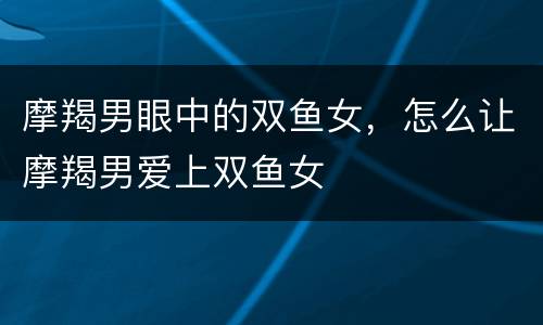 摩羯男眼中的双鱼女，怎么让摩羯男爱上双鱼女