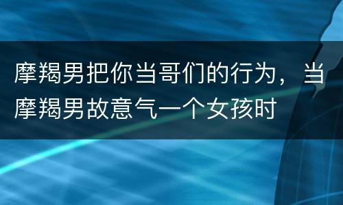 摩羯男把你当哥们的行为，当摩羯男故意气一个女孩时