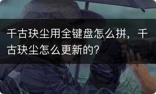 千古玦尘用全键盘怎么拼，千古玦尘怎么更新的?